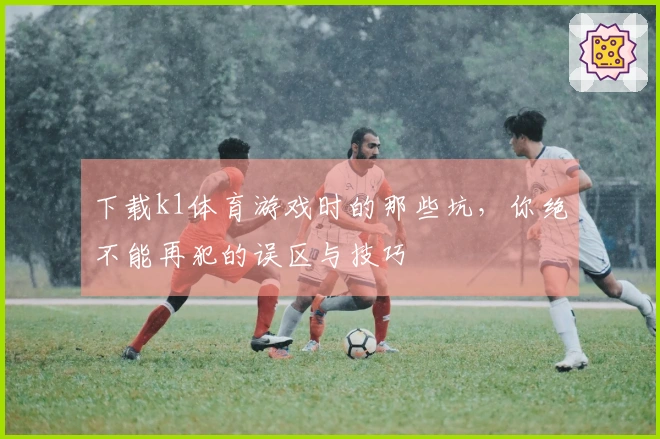 下载k1体育游戏时的那些坑，你绝不能再犯的误区与技巧
