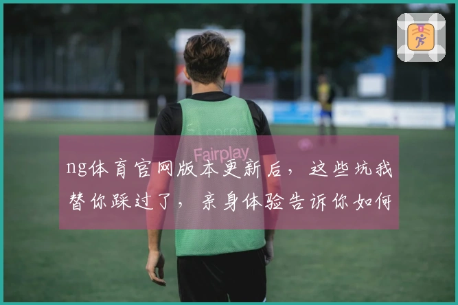 ng体育官网版本更新后，这些坑我替你踩过了，亲身体验告诉你如何少走弯路