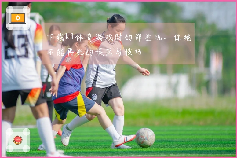 下载k1体育游戏时的那些坑，你绝不能再犯的误区与技巧