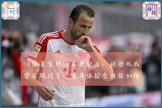 ng体育官网版本更新后，这些坑我替你踩过了，亲身体验告诉你如何少走弯路